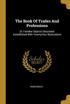 Read Online The Book of Trades and Professions: Or, Familiar Objects Described: Embellished with Twenty-Four Illustrations - Anonymous file in ePub