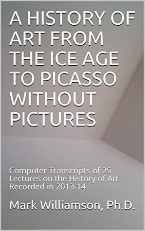 Full Download A HISTORY OF ART FROM THE ICE AGE TO PICASSO WITHOUT PICTURES: Computer Transcripts of 25 Lectures on the History of Art Recorded in 2013-14 - Mark Williamson Ph.D. | PDF