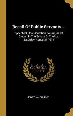 Read Online Recall Of Public Servants : Speech Of Hon. Jonathan Bourne, Jr. Of Oregon In The Senate Of The U.s. Saturday, August 5, 1911 - Jonathan Bourne file in PDF